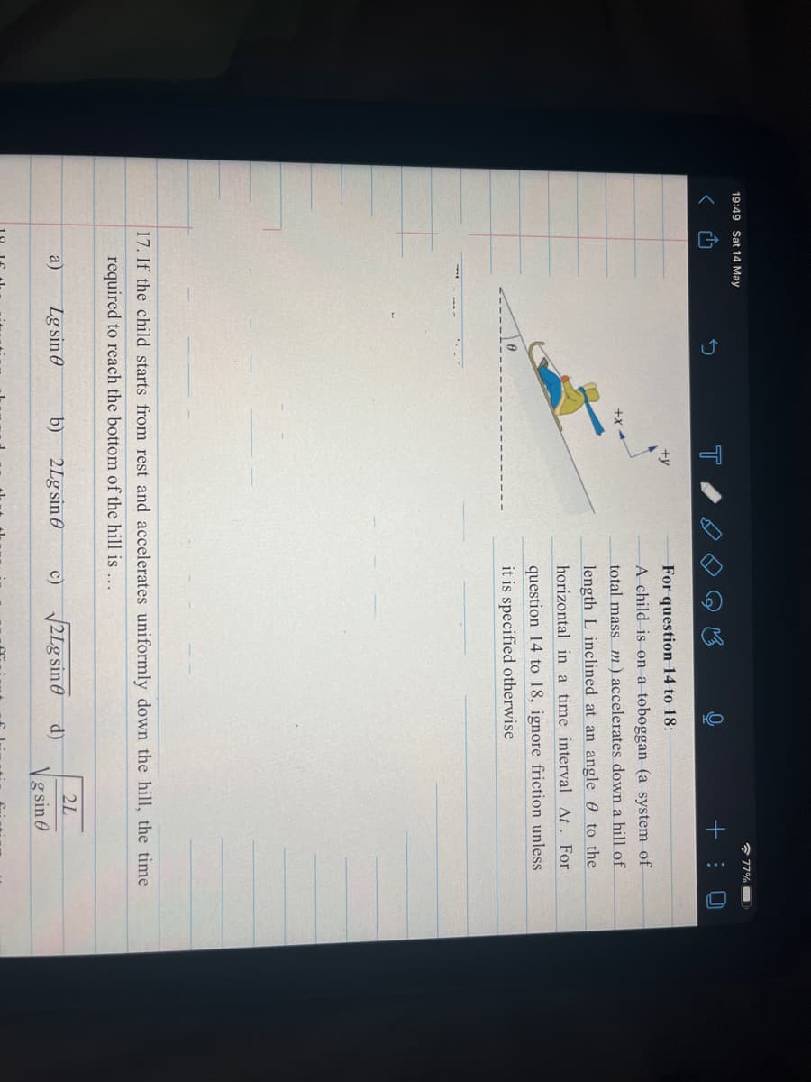 19:49 Sat 14 May
* 77%
T
For question 14 to 18:
A child is on a toboggan (a system of
+x
total mass m ) accelerates down a hill of
length L inclined at an angle 0 to the
horizontal in a time interval At. For
question 14 to 18, ignore friction unless
it is specified otherwise
17. If the child starts from rest and accelerates uniformly down the hill, the time
required to reach the bottom of the hill is ...
2L
a)
Lg sin 0
b)
2Lg sin 0
21g sine
c)
d)
g sin 0
