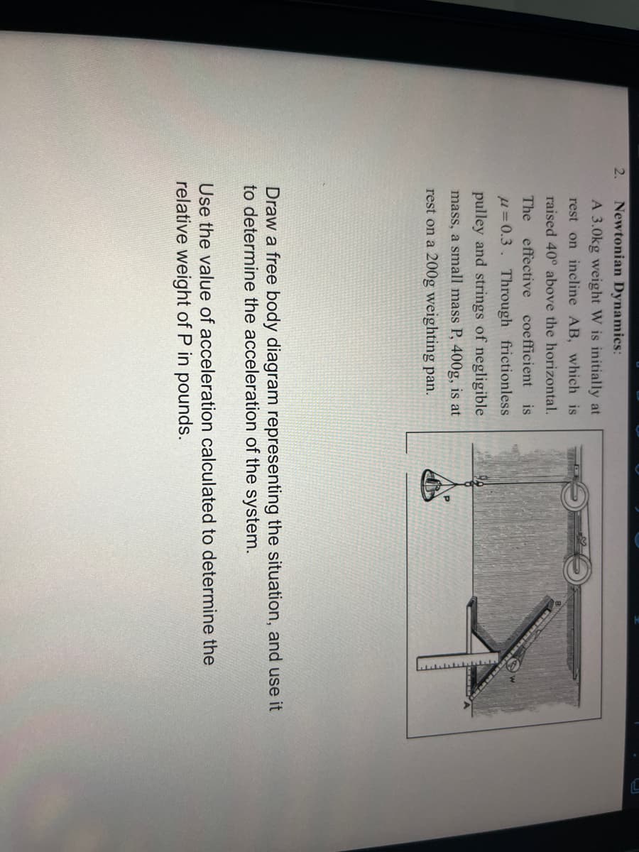 2.
Newtonian Dynamics:
A 3.0kg weight W is initially at
rest on incline AB, which is
raised 40° above the horizontal.
The effective coefficient is
u=0.3. Through frictionless
pulley and strings of negligible
mass, a small mass P, 400g, is at
rest on a 200g weighting pan.
Draw a free body diagram representing the situation, and use it
to determine the acceleration of the system.
Use the value of acceleration calculated to determine the
relative weight of P in pounds.
