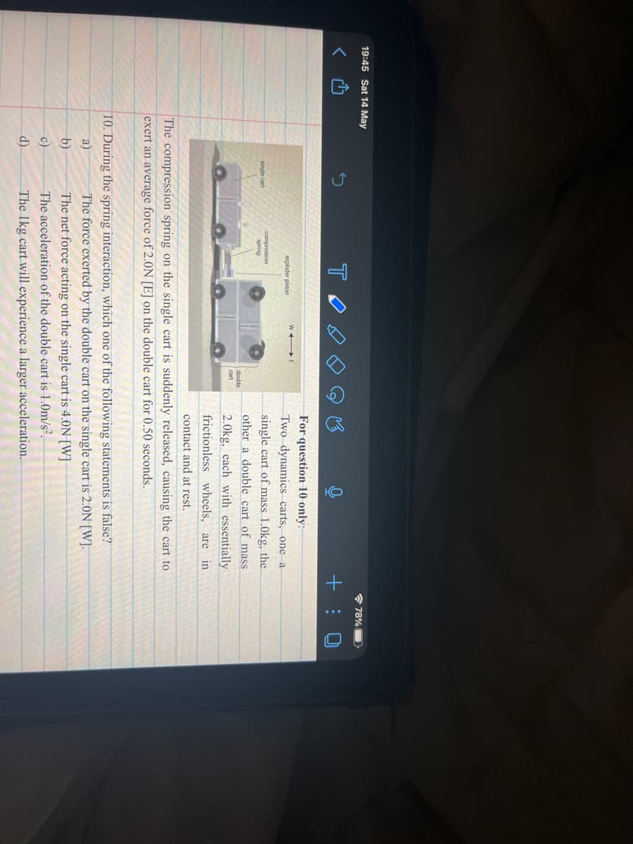 19:45 Sat 14 May
* 78%D
+ : 0
For question 10 only:
exploder piston
Two dynamics carts, one a
single cart of mass 1.0kg, the
other a double cart of mass
compression
spring
single cart
double
cart
2.0kg, each with essentially
frictionless wheels, are in
contact and at rest.
The compression spring on the single cart is suddenly released, causing the cart to
exert an average force of 2.0N [E] on the double cart for 0.50 seconds.
10. During the spring interaction, which one of the following statements is false?
The force exerted by the double cart on the single cart is 2.0N[W].
a)
b)
The net force acting on the single cart is 4.0N[W]
c)
The acceleration of the double cart is 1.0m/s²,
d)
The 1kg cart will experience a larger acceleration.
