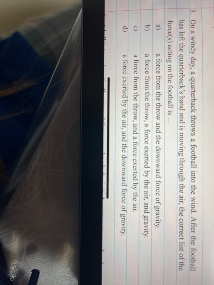 3. On a windy day, a quarterback throws a football into the wind. After the football
has left the quarterback's hand and is moving through the air, the correct list of the
force(s) acting on the football is ...
a force from the throw and the downward force of gravity.
a force from the throw, a force exerted by the air, and gravity.
a)
b)
a force from the throw, and a force exerted by the air.
a force exerted by the air, and the downward force of gravity.
c)
