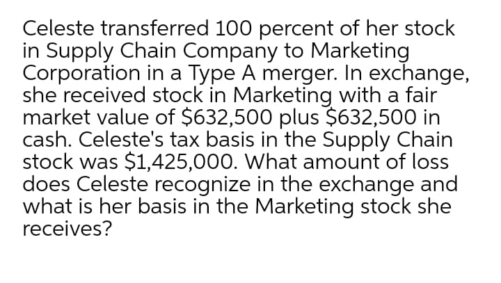 Celeste transferred 100 percent of her stock
in Supply Chain Company to Marketing
Corporation in a Type A merger. In exchange,
she received stock in Marketing with a fair
market value of $632,500 plus $632,500 in
cash. Celeste's tax basis in the Supply Chain
stock was $1,425,000. What amount of loss
does Celeste recognize in the exchange and
what is her basis in the Marketing stock she
receives?
