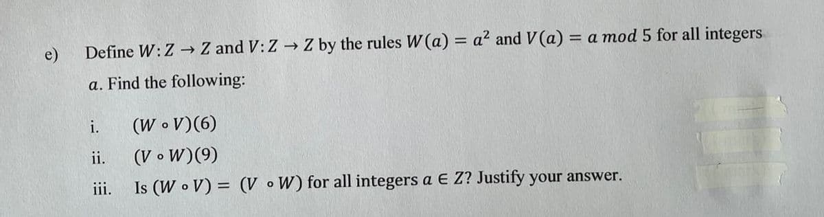 e)
Define W: Z → Z and V: Z → Z by the rules W(a) = a? and V(a) = a mod 5 for all integers
%3D
a. Find the following:
(W • V)(6)
(V o W)(9)
i.
ii.
iii.
Is (W o V) = (V o W) for all integers a E Z? Justify your answer.
