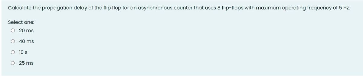 Calculate the propagation delay of the flip flop for an asynchronous counter that uses 8 flip-flops with maximum operating frequency of 5 Hz.
Select one:
O 20 ms
O 40 ms
O 10 s
O 25 ms
