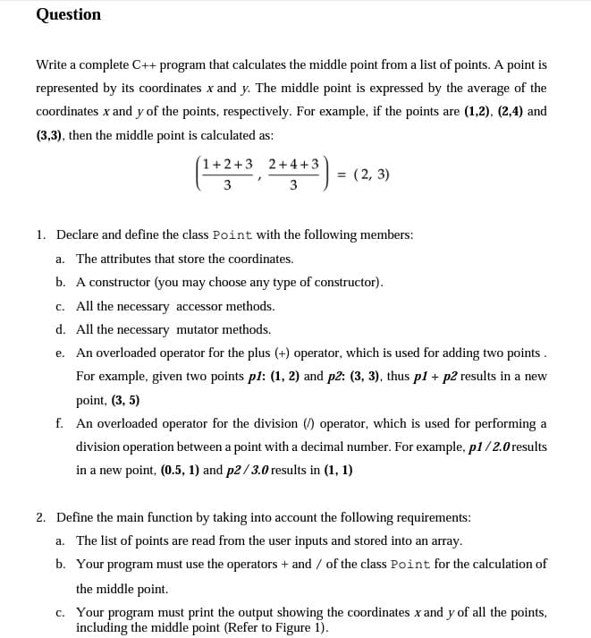 Question
Write a complete C++ program that calculates the middle point from a list of points. A point is
represented by its coordinates x and y. The middle point is expressed by the average of the
coordinates x and y of the points, respectively. For example, if the points are (1,2), (2,4) and
(3,3), then the middle point is calculated as:
1+2+3
2+4+3
3
= (2,3)
3
1. Declare and define the class Point with the following members:
a. The attributes that store the coordinates.
b. A constructor (you may choose any type of constructor).
c. All the necessary accessor methods.
d. All the necessary mutator methods.
e. An overloaded operator for the plus (+) operator, which is used for adding two points.
For example, given two points p1: (1, 2) and p2: (3, 3), thus p1 + p2 results in a new
point, (3, 5)
f. An overloaded operator for the division () operator, which is used for performing a
division operation between a point with a decimal number. For example, p1/2.0 results
in a new point, (0.5, 1) and p2/3.0 results in (1, 1)
2. Define the main function by taking into account the following requirements:
a. The list of points are read from the user inputs and stored into an array.
b. Your program must use the operators + and / of the class Point for the calculation of
the middle point.
c. Your program must print the output showing the coordinates x and y of all the points,
including the middle point (Refer to Figure 1).