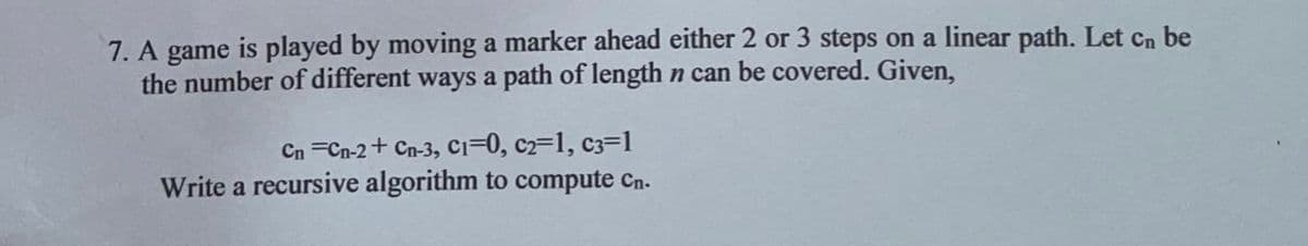 7. A game is played by moving a marker ahead either 2 or 3 steps on a linear path. Let Cn be
the number of different ways a path of length n can be covered. Given,
Cn =Cn-2+ Cn-3, ci=0, c2=1, c3=1
Write a recursive algorithm to compute Cn.
