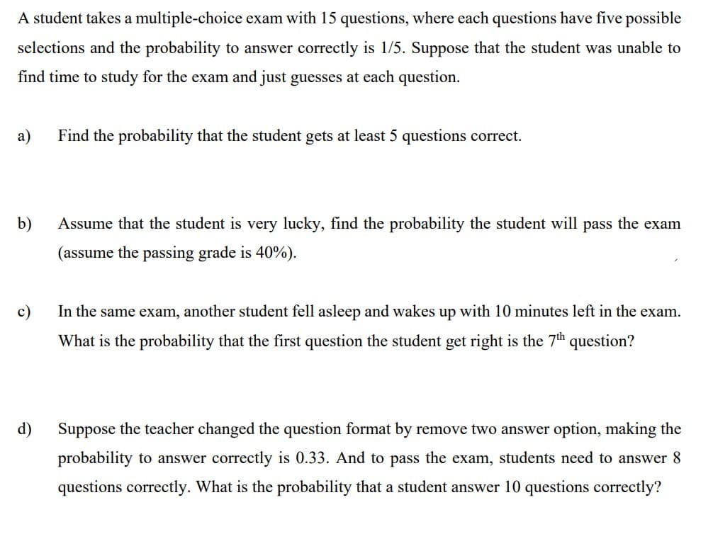 A student takes a multiple-choice exam with 15 questions, where each questions have five possible
selections and the probability to answer correctly is 1/5. Suppose that the student was unable to
find time to study for the exam and just guesses at each question.
a)
Find the probability that the student gets at least 5 questions correct.
b)
Assume that the student is very lucky, find the probability the student will pass the exam
(assume the passing grade is 40%).
c)
In the same exam, another student fell asleep and wakes up with 10 minutes left in the exam.
What is the probability that the first question the student get right is the 7th question?
d)
Suppose the teacher changed the question format by remove two answer option, making the
probability to answer correctly is 0.33. And to pass the exam, students need to answer 8
questions correctly. What is the probability that a student answer 10 questions correctly?
