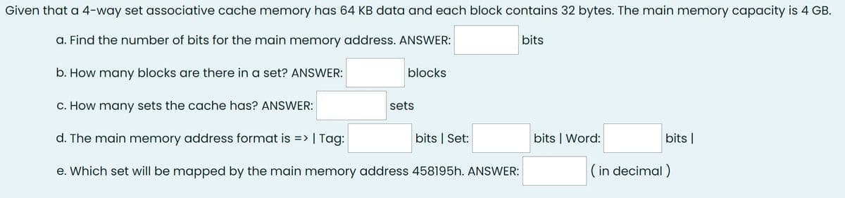 Given that a 4-way set associative cache memory has 64 KB data and each block contains 32 bytes. The main memory capacity is 4 GB.
a. Find the number of bits for the main memory address. ANSWER:
bits
b. How many blocks are there in a set? ANSWER:
c. How many sets the cache has? ANSWER:
d. The main memory address format is => | Tag:
e. Which set will be mapped by the main memory address 458195h. ANSWER:
blocks
sets
bits | Set:
bits | Word:
bits |
(in decimal)