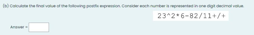 (b) Calculate the final value of the following postfix expression. Consider each number is represented in one digit decimal value.
23^2*6-82/11+/+
Answer =