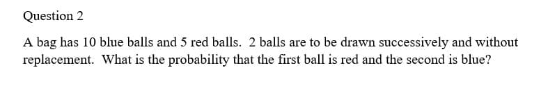 Question 2
A bag has 10 blue balls and 5 red balls. 2 balls are to be drawn successively and without
replacement. What is the probability that the first ball is red and the second is blue?
