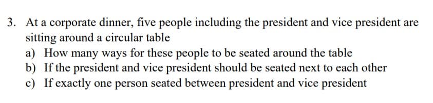 3. At a corporate dinner, five people including the president and vice president are
sitting around a circular table
a) How many ways for these people to be seated around the table
b) If the president and vice president should be seated next to each other
c) If exactly one person seated between president and vice president
