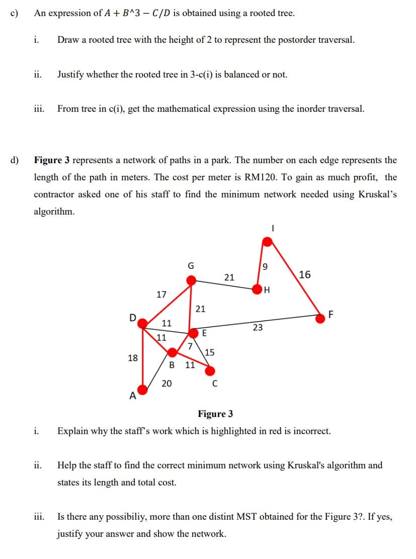 c)
An expression of A + B^3 – C/D is obtained using a rooted tree.
i.
Draw a rooted tree with the height of 2 to represent the postorder traversal.
ii.
Justify whether the rooted tree in 3-c(i) is balanced or not.
iii.
From tree in c(i), get the mathematical expression using the inorder traversal.
d)
Figure 3 represents a network of paths in a park. The number on each edge represents the
length of the path in meters. The cost per meter is RM120. To gain as much profit, the
contractor asked one of his staff to find the minimum network needed using Kruskal's
algorithm.
G
21
16
17
21
F
11
23
E
11
7
15
18
В 11
20
A
Figure 3
i.
Explain why the staff's work which is highlighted in red is incorrect.
ii.
Help the staff to find the correct minimum network using Kruskal's algorithm and
states its length and total cost.
iii.
Is there any possibiliy, more than one distint MST obtained for the Figure 3?. If yes,
justify your answer and show the network.
