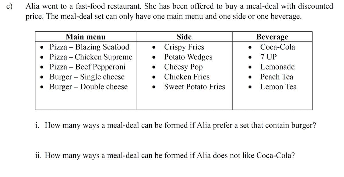 c)
Alia went to a fast-food restaurant. She has been offered to buy a meal-deal with discounted
price. The meal-deal set can only have one main menu and one side or one beverage.
Main menu
Side
Beverage
• Pizza – Blazing Seafood
• Pizza – Chicken Supreme
• Pizza – Beef Pepperoni
• Burger – Single cheese
• Burger – Double cheese
Crispy Fries
Potato Wedges
Cheesy Pop
Соса-Cola
7 UP
Lemonade
Chicken Fries
Peach Tea
Sweet Potato Fries
Lemon Tea
i. How many ways a meal-deal can be formed if Alia prefer a set that contain burger?
1i. How many ways a meal-deal can be formed if Alia does not like Coca-Cola?
