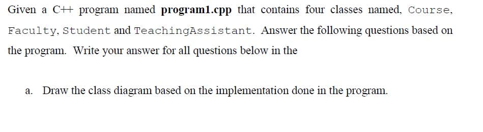 Given a C++ program named program1.cpp that contains four classes named, Course,
Faculty, Student and TeachingAssistant. Answer the following questions based on
the program. Write your answer for all questions below in the
a. Draw the class diagram based on the implementation done in the program.