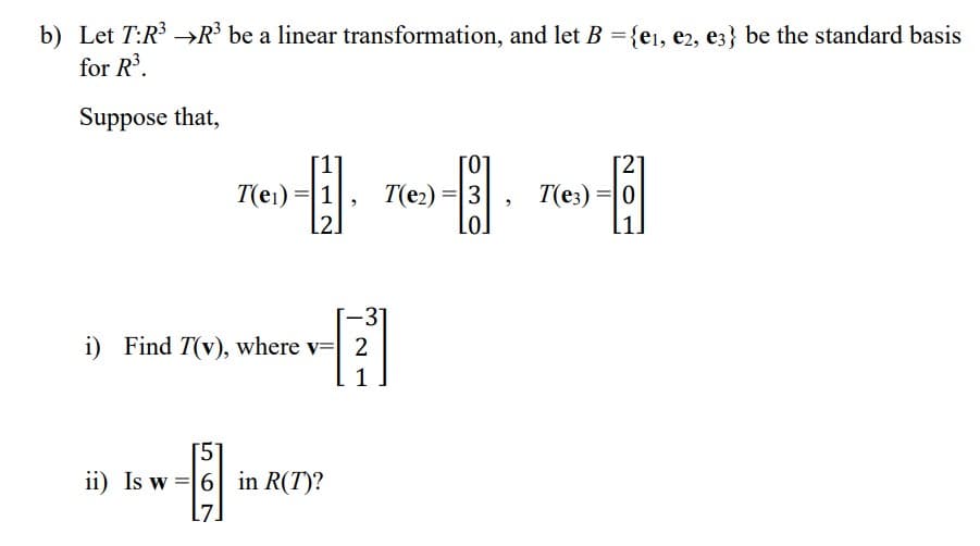 b) Let T:R³ R³ be a linear transformation, and let B = {e₁, e2, e3} be the standard basis
for R³.
Suppose that,
[2]
[1]
T(e₁) = 1
[ ]
T(e3) =
L2.
-31
i) Find T(v), where v= 2
1
[5
ii) Is w6 in R(T)?
-6]
T(e₂) = 3
2