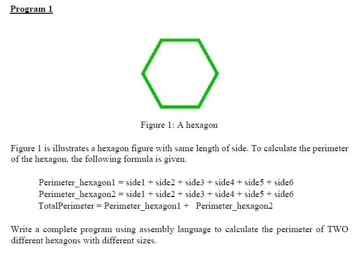 Program 1
Figure 1: A hexagon
Figure 1 is illustrates a hexagon figure with same length of side. To calculate the perimeter
of the hexagon, the following formula is given.
Perimeter_hexagon1
= sidel + side2 + side3 + side4 + side5 + side6
Perimeter_hexagon2 = side1 + side2+ side3 + side4 + side5 + side6
TotalPerimeter = Perimeter_hexagon1 + Perimeter_hexagon2
Write a complete program using assembly language to calculate the perimeter of TWO
different hexagons with different sizes.