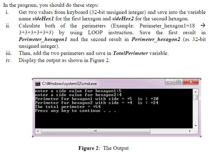 In the program, you should do these steps:
i.
ii.
Get two values from keyboard (32-bit unsigned integer) and save into the variable
name sideHex1 for the first hexagon and sideHex2 for the second hexagon.
Calculate both of the perimeters (Example: Perimeter_hexagon1=18 →
3+3+3+3+3+3) by using LOOP instruction. Save the first result in
Perimeter_hexagon1 and the second result in Perimeter_hexagon2 (as 32-bit
unsigned integer).
iii.
Then, add the two perimeters and save in TotalPerimeter variable.
Display the output as shown in Figure 2.
iv.
CNC:\Windows\system32\cmd.exe
enter a side value for hexagon1:5
enter a side value for hexagon2:4
Perimeter for hexagon1 with side = +5 is: +30
Perimeter for hexagon2 with side = +4 is: +24
The total perimeter = +54
Press any key to continue
111
Figure 2: The Output
<