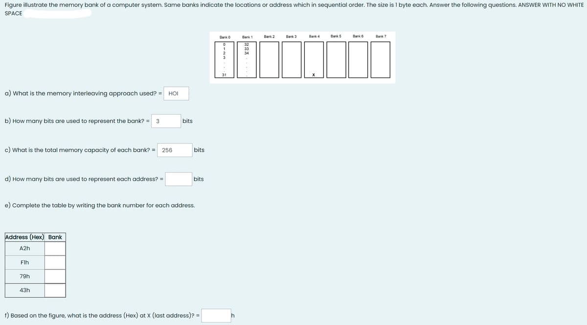 Figure illustrate the memory bank of a computer system. Same banks indicate the locations or address which in sequential order. The size is 1 byte each. Answer the following questions. ANSWER WITH NO WHITE
SPACE
a) What is the memory interleaving approach used? =
b) How many bits are used to represent the bank? = 3
c) What is the total memory capacity of each bank? = 256
d) How many bits are used to represent each address? =
Address (Hex) Bank
A2h
Flh
HOI
e) Complete the table by writing the bank number for each address.
79h
43h
bits
bits
bits
f) Based on the figure, what is the address (Hex) at X (last address)? =
Bank 0
0
31
h
Bank 1
32
33
34
Bank 2
Bank 3
Bank 4
X
Bank 5
Bank 6
Bank 7