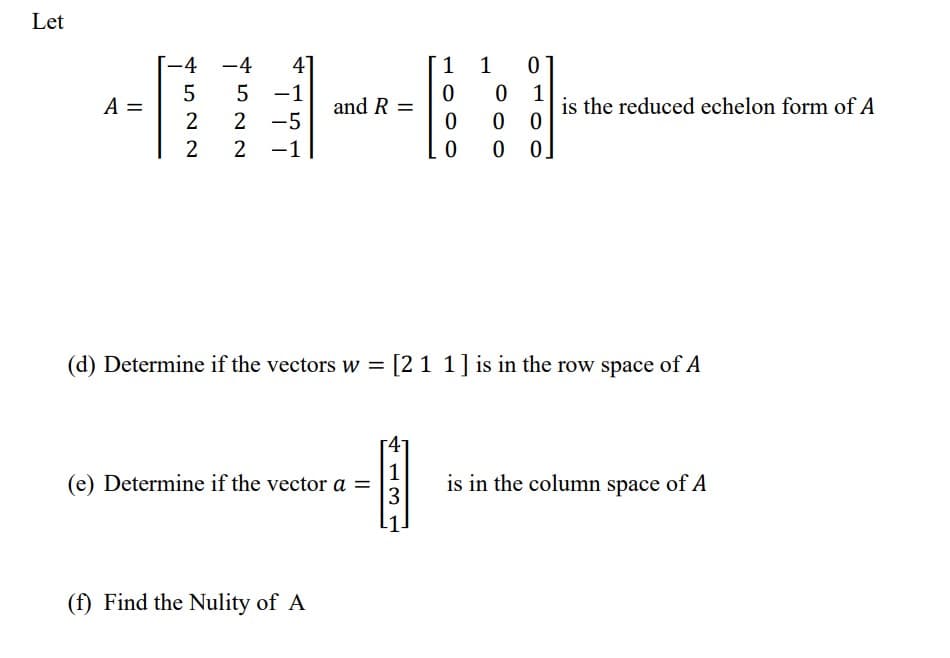 Let
-4
0
5
-1
0 1
2
2 -5
0
00
2 2 -1
0 0 0.
(d) Determine if the vectors w = [211] is in the row space of A
1
(e) Determine if the vector a =
is in the column space of A
3
(f) Find the Nulity of A
A =
-4
5
41
and R =
3
1
0
1
is the reduced echelon form of A