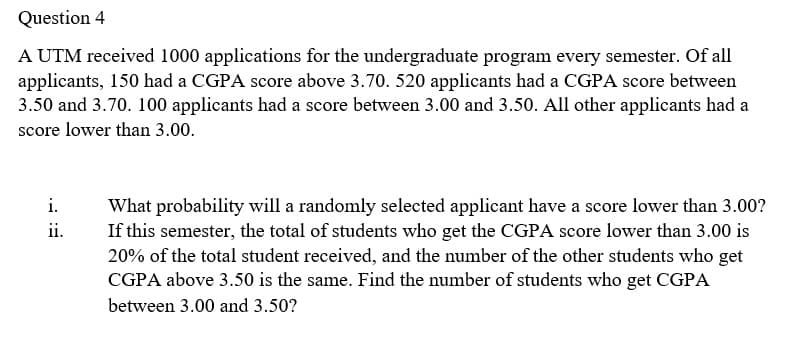 Question 4
A UTM received 1000 applications for the undergraduate program every semester. Of all
applicants, 150 had a CGPA score above 3.70. 520 applicants had a CGPA score between
3.50 and 3.70. 100 applicants had a score between 3.00 and 3.50. All other applicants had a
score lower than 3.00.
i.
What probability will a randomly selected applicant have a score lower than 3.00?
If this semester, the total of students who get the CGPA score lower than 3.00 is
20% of the total student received, and the number of the other students who get
CGPA above 3.50 is the same. Find the number of students who get CGPA
ii.
between 3.00 and 3.50?
