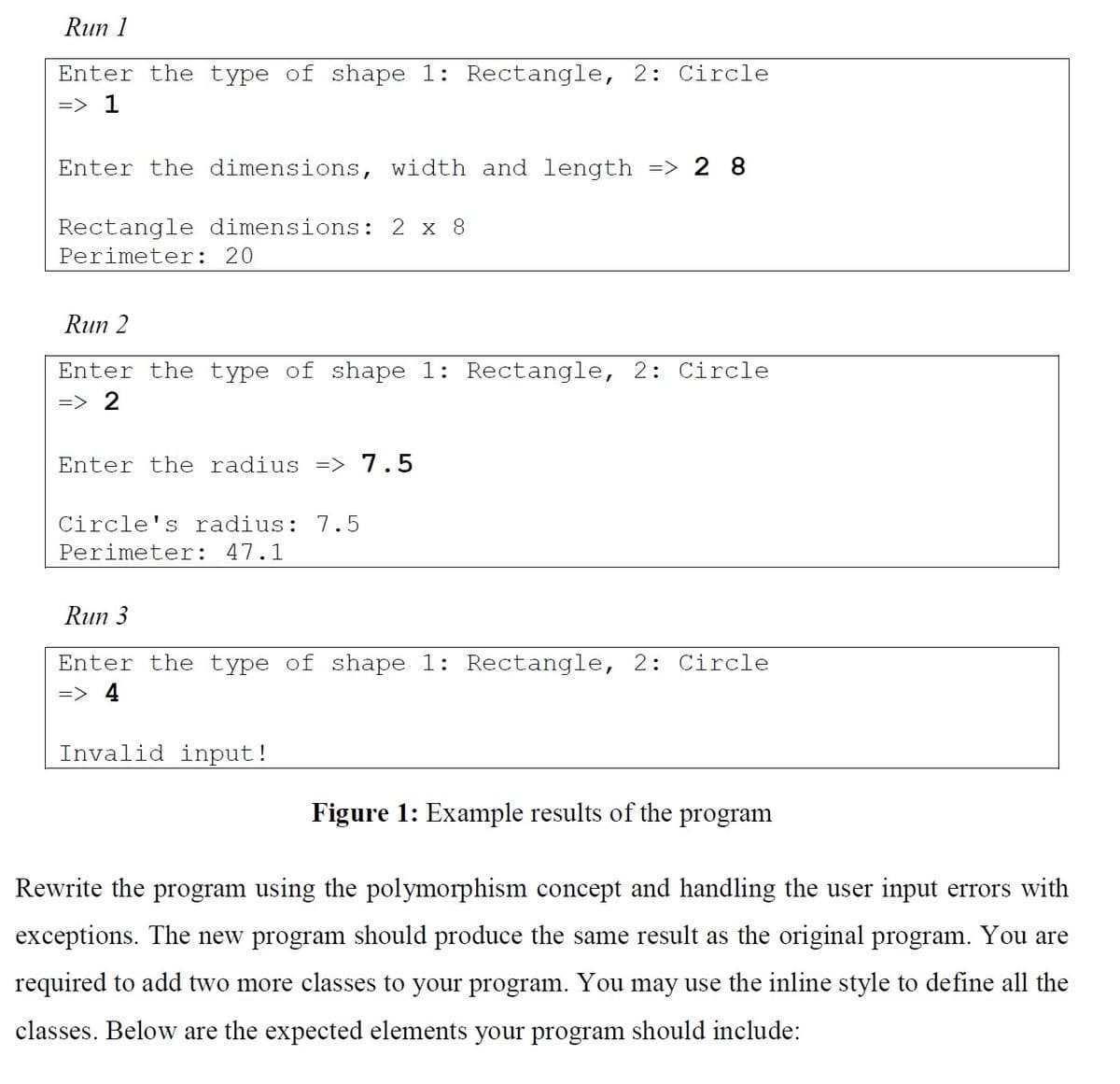 Run 1
Enter the type of shape 1: Rectangle, 2: Circle
=> 1
Enter the dimensions, width and length => 28
Rectangle dimensions: 2 x 8
Perimeter: 20
Run 2
Enter the type of shape 1: Rectangle, 2: Circle
=> 2
Enter the radius => 7.5
Circle's radius: 7.5
Perimeter: 47.1
Run 3
Enter the type of shape 1: Rectangle, 2: Circle
=> 4
Invalid input!
Figure 1: Example results of the program
Rewrite the program using the polymorphism concept and handling the user input errors with
exceptions. The new program should produce the same result as the original program. You are
required to add two more classes to your program. You may use the inline style to define all the
classes. Below are the expected elements your program shou include: