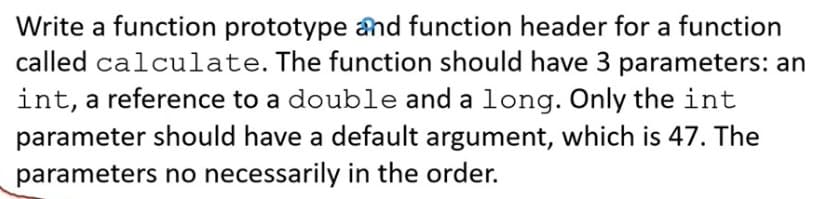 Write a function prototype and function header for a function
called calculate. The function should have 3 parameters: an
int, a reference to a double and a long. Only the int
parameter should have a default argument, which is 47. The
parameters no necessarily in the order.
