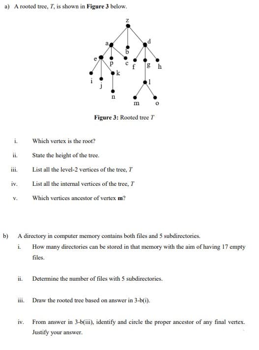 a) A rooted tree, T, is shown in Figure 3 below.
°f gh
m
Figure 3: Rooted tree T
i.
Which vertex is the root?
i.
State the height of the tree.
iii.
List all the level-2 vertices of the tree, T
iv.
List all the internal vertices of the tree, T
V.
Which vertices ancestor of vertex m?
b)
A directory in computer memory contains both files and 5 subdirectories.
i.
How many directories can be stored in that memory with the aim of having 17 empty
files.
ii.
Determine the number of files with 5 subdirectories.
ii. Draw the rooted tree based on answer in 3-b(i).
iv.
From answer in 3-b(iii), identify and circle the proper ancestor of any final vertex.
Justify your answer.
