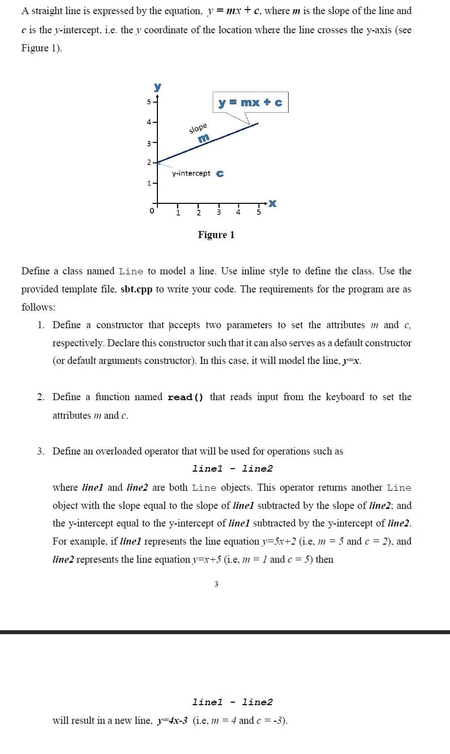 A straight line is expressed by the equation, y = mx + c, where m is the slope of the line and
c is the y-intercept, i.e. the y coordinate of the location where the line crosses the y-axis (see
Figure 1).
y = mx + c
4-
slope
m
3-
2
y-intercept C
1-
0
1
2
Figure 1
Define a class named Line to model a line. Use inline style to define the class. Use the
provided template file, sbt.cpp to write your code. The requirements for the program are as
follows:
1. Define a constructor that accepts two parameters to set the attributes m and c,
respectively. Declare this constructor such that it can also serves as a default constructor
(or default arguments constructor). In this case, it will model the line, y=x.
2. Define a function named read() that reads input from the keyboard to set the
attributes m and c.
3. Define an overloaded operator that will be used for operations such as
linel - line2
where linel and line2 are both Line objects. This operator returns another Line
object with the slope equal to the slope of linel subtracted by the slope of line2; and
the y-intercept equal to the y-intercept of line1 subtracted by the y-intercept of line2.
For example, if linel represents the line equation y=5x+2 (i.e, m = 5 and c = 2), and
line2 represents the line equation y=x+5 (i.e, m = 1 and c = 5) then
3
linel - line2
will result in a new line, y=4x-3 (i.e, m = 4 and c = -3).
3 4