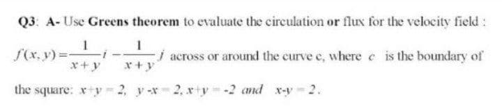 Q3: A- Use Greens theorem to evaluate the circulation or flux for the velocity field :
S(x, y)3D-
x+y
i across or around the curve e, where e is the boundary of
x+y
the square: xy 2, y -x 2, x+y -2 and x-y 2.
