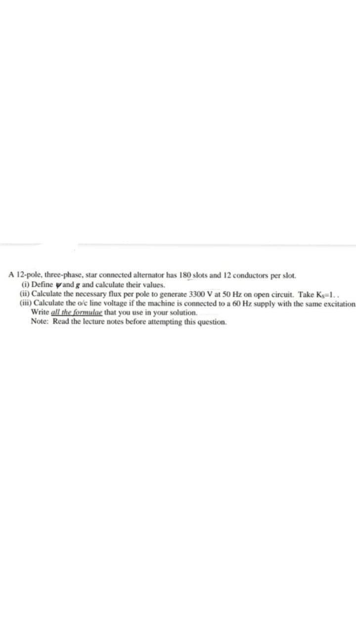 A 12-pole, three-phase, star connected alternator has 180 slots and 12 conductors per slot.
(i) Define yand g and calculate their values.
(ii) Calculate the necessary flux per pole to generate 3300 V at 50 Hz on open circuit. Take Ks-1..
(iii) Calculate the o/c line voltage if the machine is connected to a 60 Hz supply with the same excitation.
Write all the formulae that you use in your solution.
Note: Read the lecture notes before attempting this question.
