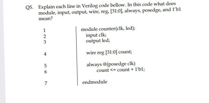 Q5. Explain each line in Verilog code bellow. In this code what does
module, input, output, wire, reg, [31:0], always, posedge, and 1'b1
mean?
module counter(clk, led);
input clk;
output led;
1
2
4
wire reg [31:0] count;
always @(posedge clk)
count <= count + 1'b1;
7
endmodule
