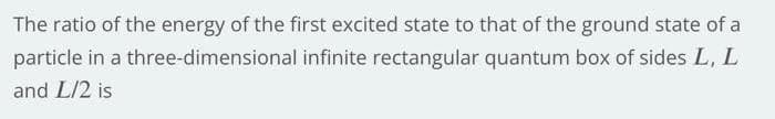 The ratio of the energy of the first excited state to that of the ground state of a
three-dimensional infinite rectangular quantum box of sides L, L
particle in a
and L/2 is