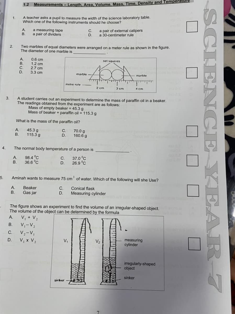 1.2
Measurements – Length, Area, Volume. Mass. Time, Density and Temperature
A teacher asks a pupil to measure the width of the science laboratory table.
Which one of the following instruments should he choose?
1.
А.
a measuring tape
a pair of dividers
a pair of external calipers
a 30-centimeter rule
В.
D.
Two marbles of equal diameters were arranged on a meter rule as shown in the figure.
The diameter of one marble is
2.
A.
B.
0.6 cm
1.2 cm
2.7 cm
3.3 cm
set squares
C.
D.
marble
marble
metre rule
2 cm
3 cm
4 cm
3.
A student carries out an experiment to determine the mass of paraffin oil in a beaker.
The readings obtained from the experiment are as follows:
Mass of empty beaker = 45.3 g
Mass of beaker + paraffin oil = 115.3 g
What
the mass of the paraffin oil?
A.
В.
45.3 g
115.3 g
70.0 g
160.6 g
C.
D.
4.
The normal body temperature of a person is
A.
В.
98.4 °C
36.6 °C
С.
D.
37.0 °C
26.9 °C
5.
Aminah wants to measure 75 cm' of water. Which of the following will she Use?
А.
Beaker
Gas jar
С.
D.
Conical flask
Measuring cylinder
В.
The figure shows an experiment to find the volume of an irregular-shaped object. m
The volume of the object can be determined by the formula
V, + V2
A.
В.
V,-V2
с.
V2-V,
V, x V2
D.
measuring
cylinder
V,
irregularly-shaped
object
sinker
sirker
SCIEN CE YEAR-7
