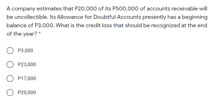 A company estimates that P20,000 of its P500,000 of accounts receivable will
be uncollectible. Its Allowance for Doubtful Accounts presently has a beginning
balance of P3,000. What is the credit loss that should be recognized at the end
of the year? *
P3,000
P23,000
P17,000
O P20,000
