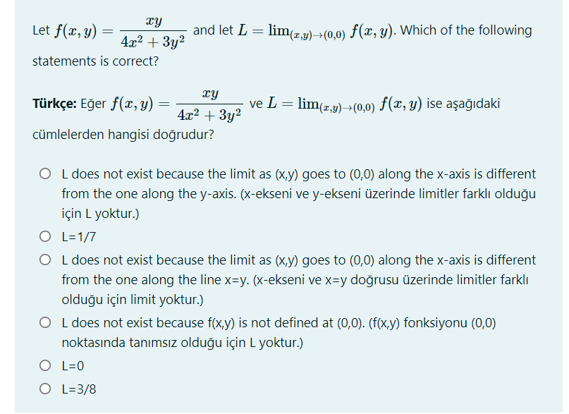 hx
Let f(x, y)
and let L = lim(z,9)>(0,0) f(x, y). Which of the following
4x2 + 3y2
statements is correct?
xy
Türkçe: Eğer f(x, y)
ve L = lim(z9) (0,0) F(x, y) ise aşağıdaki
4x2 + 3y2
cümlelerden hangisi doğrudur?
O L does not exist because the limit as (x,y) goes to (0,0) along the x-axis is different
from the one along the y-axis. (x-ekseni ve y-ekseni üzerinde limitler farklı olduğu
için L yoktur.)
O L=1/7
O L does not exist because the limit as (x,y) goes to (0,0) along the x-axis is different
from the one along the line x=y. (x-ekseni ve x=y doğrusu üzerinde limitler farklı
olduğu için limit yoktur.)
O L does not exist because f(x,y) is not defined at (0,0). (f(x,y) fonksiyonu (0,0)
noktasında tanımsız olduğu için L yoktur.)
O L=0
O L=3/8
