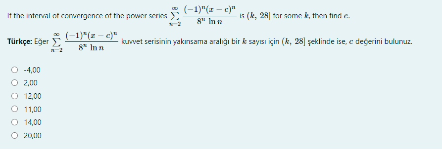 * (-1)"(x – c)"
If the interval of convergence of the power series E
is (k, 28] for some k, then find c.
8" In n
* (-1)"(x – c)"
Türkçe: Eğer E
kuvvet serisinin yakınsama aralığı bir k sayısı için (k, 28] şeklinde ise, c değerini bulunuz.
8" In n
-4,00
2,00
O 12,00
O 11,00
14,00
O 20,00
