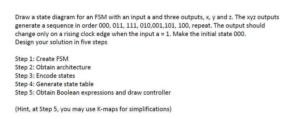 Draw a state diagram for an FSM with an input a and three outputs, x, y and z. The xyz outputs
generate a sequence in order 000, 011, 111, 010,001,101, 100, repeat. The output should
change only on a rising clock edge when the input a = 1. Make the initial state 000.
Design your solution in five steps
Step 1: Create FSM
Step 2: Obtain architecture
Step 3: Encode states
Step 4: Generate state table
Step 5: Obtain Boolean expressions and draw controller
(Hint, at Step 5, you may use K-maps for simplifications)
