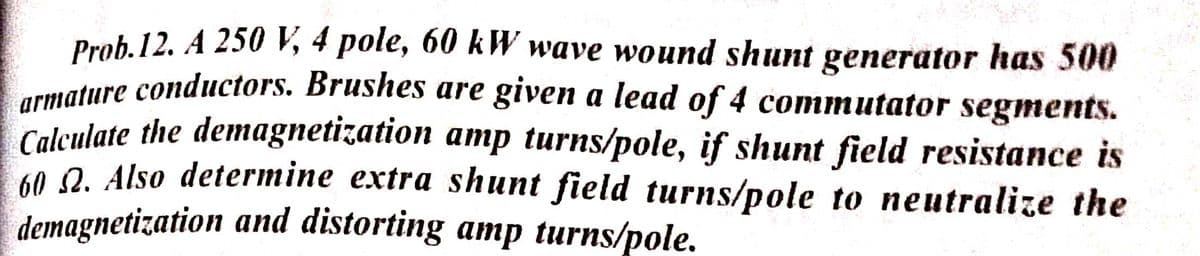 Prob. 12. A 250 V, 4 pole, 60 kW wave wound shunt generator has 500
wature conductors. Brushes are given a lead of 4 commutator segments.
Calculate the demagnetization amp turns/pole, if shunt field resistance is
60. Q. Also determine extra shunt field turns/pole to neutralize the
demagnetization and distorting amp turns/pole.
