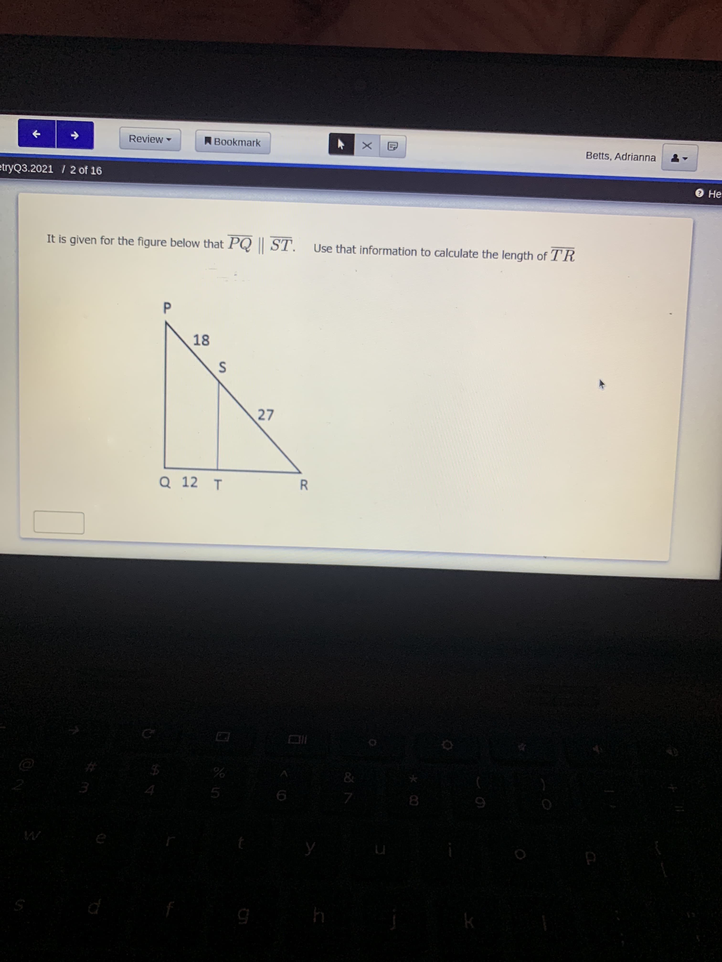 It is given for the figure below that PQ || ST. Use that information to calculate the length of TR
18
27
Q 12 T
R
