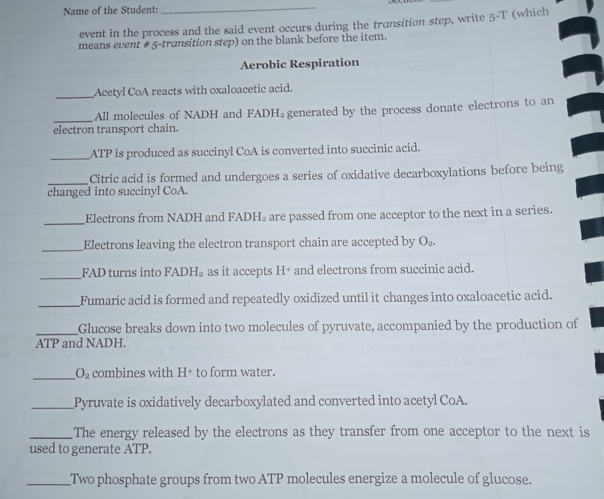 Name of the Student:
event in the process and the said event occurs during the transition step, write 5-T (which
means event # 5-transition step) on the blank before the item.
Aerobic Respiration
Acetyl CoA reacts with oxaloacetic acid.
All molecules of NADH and FADH2 generated by the process donate electrons to an
electron transport chain.
ATP is produced as succinyl CoA is converted into succinic acid.
Citric acid is formed and undergoes a series of oxidative decarboxylations before being
changed into succinyl CoA.
Electrons from NADH and FADH2 are passed from one acceptor to the next in a series.
Electrons leaving the electron transport chain are accepted by O2.
FAD turns into FADH2 as it accepts H+ and electrons from succinic acid.
Fumaric acid is formed and repeatedly oxidized until it changes into oxaloacetic acid.
Glucose breaks down into two molecules of pyruvate, accompanied by the production of
ATP and NADH.
O2 combines with H+ to form water.
Pyruvate is oxidatively decarboxylated and converted into acetyl CoA.
The energy released by the electrons as they transfer from one acceptor to the next is
used to generate ATP.
Two phosphate groups from two ATP molecules energize a molecule of glucose.
