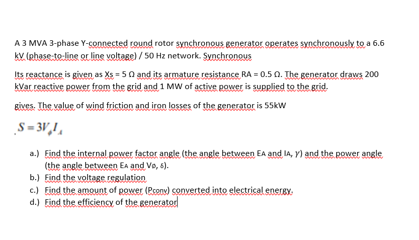 A 3 MVA 3-phase Y-connected round rotor synchronous generator operates synchronously to a 6.6
kV (phase-to-line or line voltage) / 50 Hz network. Synchronous
wwww m
Its reactance is given as Xs = 5 Q and its armature resistance RA = 0.5 Q. The generator draws 200
kVar reactive power from the grid and 1 MW of active power is supplied to the grid.
gives. The value of wind friction and iron losses of the generator is 55kW
S = 3V,!,
a.) Find the internal power factor angle (the angle between EA and la, Y) and the power angle
(the angle between Ea and Vø, 6).
b.) Find the voltage regulation
c.) Find the amount of power (Pconv) converted into electrical energy.
d.) Find the efficiency of the generator
wmww mw
ww
