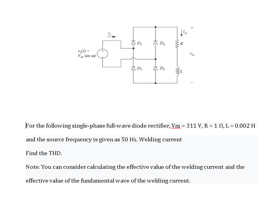 A DA
Vm sin cor
For the following single-phase full-wave diode rectifier, Vm = 311 V, R = 1 N, L = 0.002 H
and the source frequency is given as 50 Hz. Welding current
Find the THD.
Note: You can consider calculating the effective value of the welding current and the
effective value of the fundamental wave of the welding current.
ww
