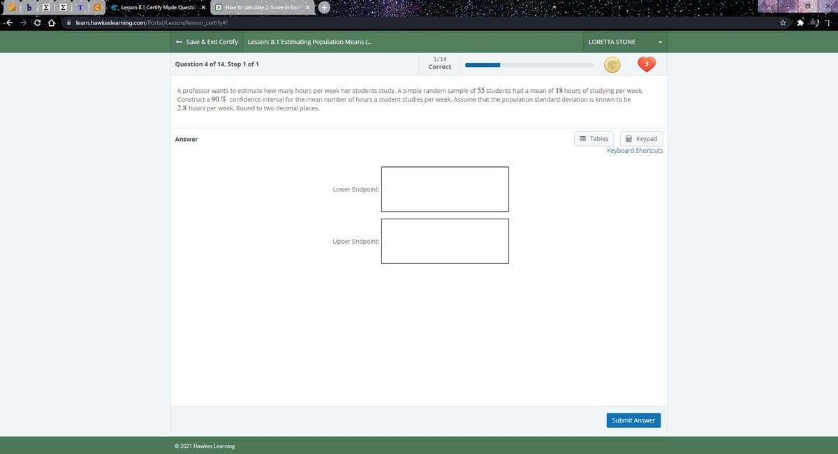 **Lesson: 8.1 Estimating Population Means**

**Question 4 of 14, Step 1 of 1**

A professor wants to estimate how many hours per week her students study. A simple random sample of 55 students had a mean of 18 hours of studying per week. Construct a 90% confidence interval for the mean number of hours a student studies per week. Assume that the population standard deviation is known to be 2.8 hours per week. Round to two decimal places.

**Answer**

- **Lower Endpoint:** [text box for answer]

- **Upper Endpoint:** [text box for answer]

Buttons available: 
- **Tables**
- **Keypad**
- **Keyboard Shortcuts**

**Submit Answer** [Button]

© 2021 Hawkes Learning