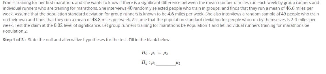 Fran is training for her first marathon, and she wants to know if there is a significant difference between the mean number of miles run each week by group runners and individual runners who are training for marathons. She interviews 40 randomly selected people who train in groups, and finds that they run a mean of 46.6 miles per week. Assume that the population standard deviation for group runners is known to be 4.6 miles per week. She also interviews a random sample of 45 people who train on their own and finds that they run a mean of 48.8 miles per week. Assume that the population standard deviation for people who run by themselves is 2.4 miles per week. Test the claim at the 0.02 level of significance. Let group runners training for marathons be Population 1 and let individual runners training for marathons be Population 2.

**Step 1 of 3:** State the null and alternative hypotheses for the test. Fill in the blank below.

\[
H_0: \mu_1 = \mu_2
\]

\[
H_a: \mu_1 \neq \mu_2
\]