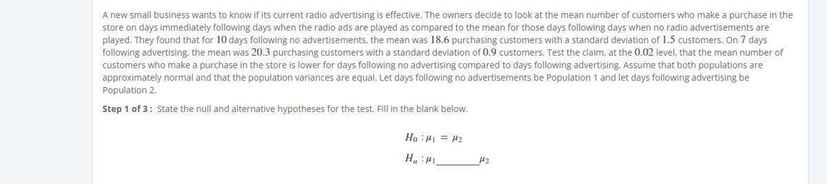 A new small business wants to know if its current radio advertising is effective. The owners decide to look at the mean number of customers who make a purchase in the
store on days immediately following days when the radio ads are played as compared to the mean for those days following days when no radio advertisements are
played. They found that for 10 days following no advertisements, the mean was 18.6 purchasing customers with a standard deviation of 1.5 customers. On 7 days
following advertising, the mean was 20.3 purchasing customers with a standard deviation of 0.9 customers. Test the claim, at the 0.02 level, that the mean number of
customers who make a purchase in the store is lower for days following no advertising compared to days following advertising. Assume that both populations are
approximately normal and that the population variances are equal. Let days following no advertisements be Population 1 and let days following advertising be
Population 2.
Step 1 of 3: State the null and alternative hypotheses for the test. Fill in the blank below.
TnH = In: °H
Int: "H
