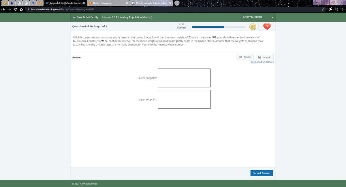 E E T CG. Lesson 8.3 Certífy Mode Questio .X
C Home | Chegg.com
X How to calculate Z-Score in Exce X
仓
A learn.hawkeslearning.com/Portal/Lesson/lesson_certify#!
+ Save & Exit Certify
Lesson: 8.3 Estimating Population Means (..
LORETTA STONE
9/19
Question 6 of 10, Step 1 of 1
Correct
Wildlife conservationists studying grizzly bears in the United States found that the mean weight of 23 adult males was 601 pounds with a standard deviation of
80 pounds. Construct a 95 % confidence interval for the mean weight of all adult male grizzly bears in the United States. Assume that the weights of all adult male
grizzly bears in the United States are normally distributed. Round to the nearest whole number.
Answer
E Tables
E Keypad
Keyboard Shortcuts
Lower endpoint:
Upper endpoint:
Submit Answer
© 2021 Hawkes Learning
