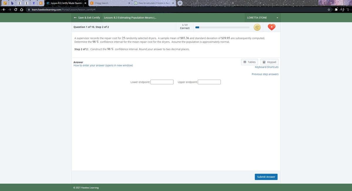 Σ
ΣΤ
CG. Lesson 8.3 Certify Mode Questió .X.
C Chegg Search
X How to calculate Z-Score in Exce X
仓
A learn.hawkeslearning.com/Portal/Lesson/lesson_certify#!
+ Save & Exit Certify
Lesson: 8.3 Estimating Population Means (..
LORETTA STONE
1/19
Question 1 of 10, Step 2 of 2
Correct
A supervisor records the repair cost for 25 randomly selected dryers. A sample mean of $93.36 and standard deviation of $19.95 are subsequently computed.
Determine the 98 % confidence interval for the mean repair cost for the dryers. Assume the population is approximately normal.
Step 2 of 2: Construct the 98 % confidence interval. Round your answer to two decimal places.
Answer
画 Tables
國 Keypad
How to enter your answer (opens in new window)
Keyboard Shortcuts
Previous step answers
Lower endpoint:
Upper endpoint:
Submit Answer
© 2021 Hawkes Learning
