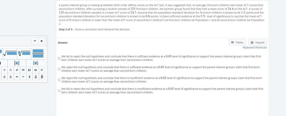 A parent interest group is investigating whether birth order affects ACT test scores. It was proposed that, on average, first-born children earn lower ACT scores than second-born children. A survey of 225 first-born children showed a mean ACT score of 24.4. A separate survey of 125 second-born children indicated a mean ACT score of 24.7. Assume the population standard deviation for first-born children is 1.5 points, and for second-born children, it is 0.8 points. The group wants to determine if there is sufficient evidence at the 5% significance level to claim that the mean ACT score of first-born children is lower than that of second-born children. Let first-born children be Population 1 and second-born children be Population 2.

**Step 3 of 3: Draw a conclusion and interpret the decision.**

**Answer:**

- We fail to reject the null hypothesis and conclude that there is sufficient evidence at a 0.05 level of significance to support the parent interest group's claim that first-born children earn lower ACT scores on average than second-born children.

- We reject the null hypothesis and conclude that there is sufficient evidence at a 0.05 level of significance to support the parent interest group's claim that first-born children earn lower ACT scores on average than second-born children.

- We reject the null hypothesis and conclude that there is insufficient evidence at a 0.05 level of significance to support the parent interest group’s claim that first-born children earn lower ACT scores on average than second-born children.

- We fail to reject the null hypothesis and conclude that there is insufficient evidence at a 0.05 level of significance to support the parent interest group's claim that first-born children earn lower ACT scores on average than second-born children.

**Explanation:**
The answer options provide different potential outcomes of a hypothesis test designed to compare the average ACT scores of first-born and second-born children. 

- The first and fourth options indicate scenarios in which the null hypothesis is not rejected, leading to conclusions about the sufficiency of evidence.
- The second and third options describe scenarios where the null hypothesis is rejected, influencing the next steps regarding the group's claim.