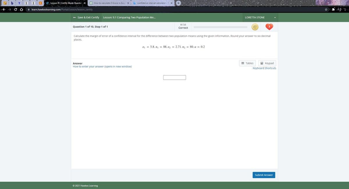 . Lesson 9.1, Certify Mode. Questio .x.
X How to calculate Z-Score in Exce x confidence interval calculator -BX
仓
A learn.hawkeslearning.com/Portal/Lesson/lesson_certify
+ Save & Exit Certify
Lesson: 9.1 Comparing Two Population Me...
LORETTA STONE
0/16
Question 1 of 10, Step 1 of 1
Correct
Calculate the margin of error of a confidence interval for the difference between two population means using the given information. Round your answer to six decimal
places.
o = 5.8, n = 88, o, = 2.71, n, = 80, a = 0.2
囲 Tables
E Keypad
Answer
How to enter your answer (opens in new window)
Keyboard Shortcuts
Submit Answer
© 2021 Hawkes Learning
