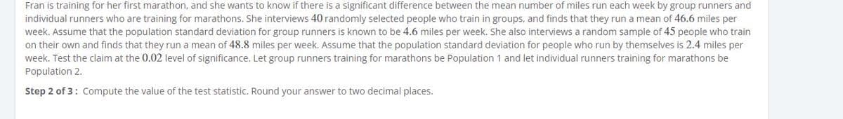 Fran is training for her first marathon, and she wants to know if there is a significant difference between the mean number of miles run each week by group runners and
individual runners who are training for marathons. She interviews 40 randomly selected people who train in groups, and finds that they run a mean of 46.6 miles per
week. Assume that the population standard deviation for group runners is known to be 4.6 miles per week. She also interviews a random sample of 45 people who train
on their own and finds that they run a mean of 48.8 miles per week. Assume that the population standard deviation for people who run by themselves is 2.4 miles per
week. Test the claim at the 0.02 level of significance. Let group runners training for marathons be Population 1 and let individual runners training for marathons be
Population 2.
Step 2 of 3: Compute the value of the test statistic. Round your answer to two decimal places.
