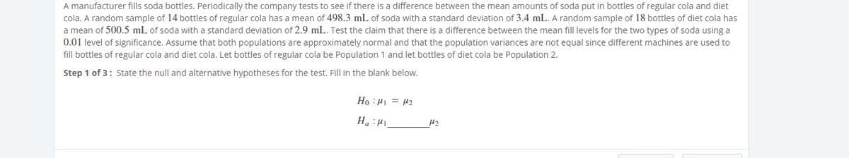 A manufacturer fills soda bottles. Periodically the company tests to see if there is a difference between the mean amounts of soda put in bottles of regular cola and diet
cola. A random sample of 14 bottles of regular cola has a mean of 498.3 mL of soda with a standard deviation of 3.4 mL. A random sample of 18 bottles of diet cola has
a mean of 500.5 mL of soda with a standard deviation of 2.9 mL. Test the claim that there is a difference between the mean fill levels for the two types of soda using a
0.01 level of significance. Assume that both populations are approximately normal and that the population variances are not equal since different machines are used to
fill bottles of regular cola and diet cola. Let bottles of regular cola be Population 1 and let bottles of diet cola be Population 2.
Step 1 of 3: State the null and alternative hypotheses for the test. Fill in the blank below.
Ho :H1 = 42
Int: "H
